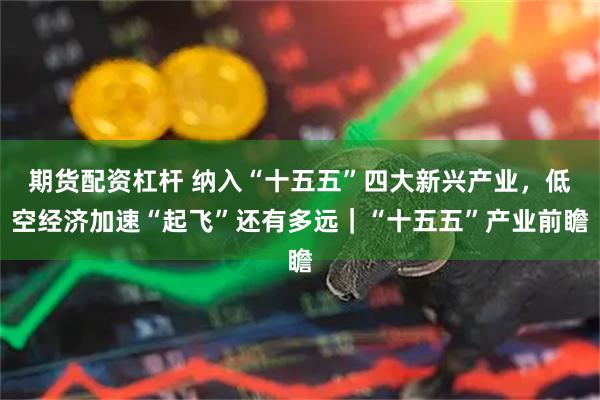期货配资杠杆 纳入“十五五”四大新兴产业，低空经济加速“起飞”还有多远｜“十五五”产业前瞻