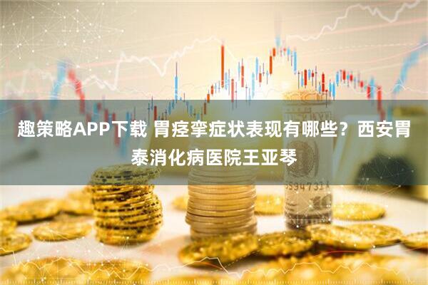 趣策略APP下载 胃痉挛症状表现有哪些？西安胃泰消化病医院王亚琴