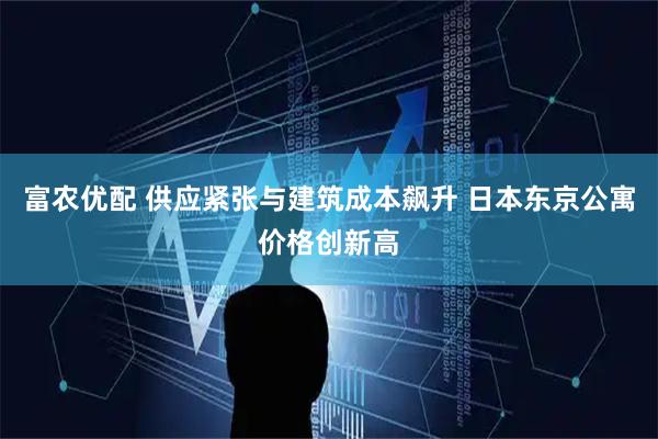 富农优配 供应紧张与建筑成本飙升 日本东京公寓价格创新高
