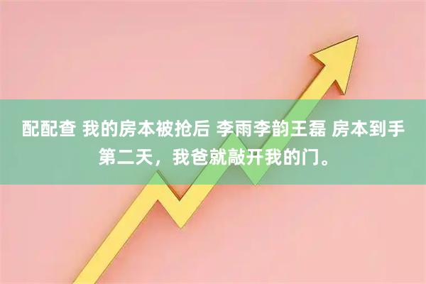 配配查 我的房本被抢后 李雨李韵王磊 房本到手第二天，我爸就敲开我的门。
