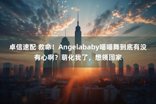 卓信速配 救命！Angelababy喵喵舞到底有没有心啊？萌化我了，想领回家