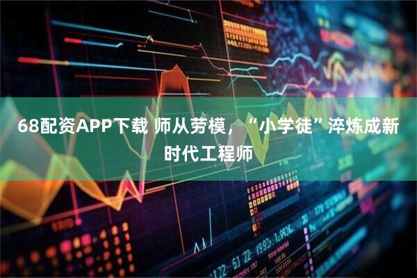 68配资APP下载 师从劳模，“小学徒”淬炼成新时代工程师
