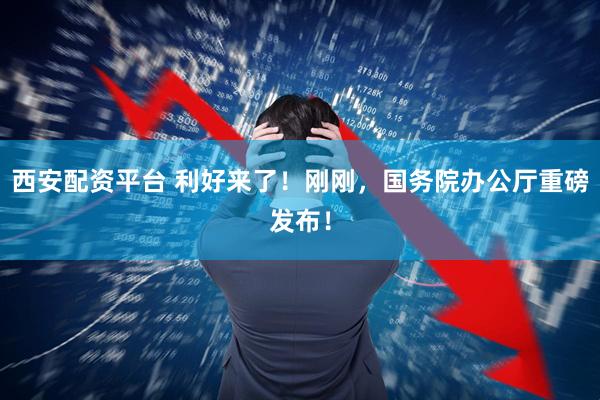 西安配资平台 利好来了！刚刚，国务院办公厅重磅发布！