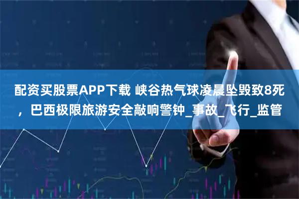 配资买股票APP下载 峡谷热气球凌晨坠毁致8死，巴西极限旅游安全敲响警钟_事故_飞行_监管