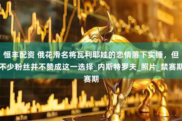 恒丰配资 俄花滑名将瓦利耶娃的恋情落下实锤，但不少粉丝并不赞成这一选择_内斯特罗夫_照片_禁赛期