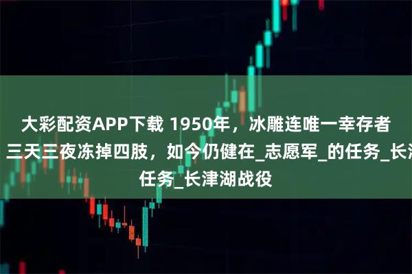 大彩配资APP下载 1950年，冰雕连唯一幸存者周全弟，三天三夜冻掉四肢，如今仍健在_志愿军_的任务_长津湖战役