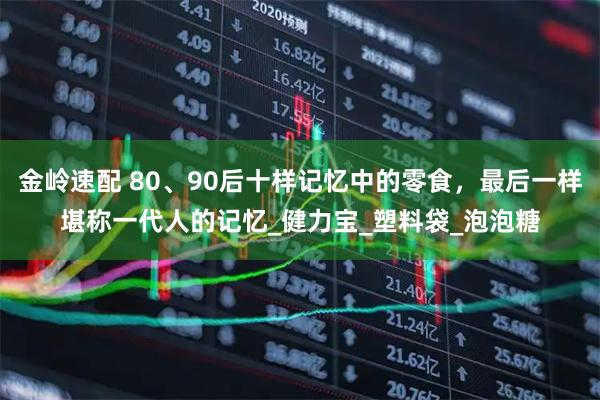金岭速配 80、90后十样记忆中的零食，最后一样堪称一代人的记忆_健力宝_塑料袋_泡泡糖