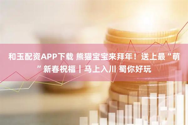 和玉配资APP下载 熊猫宝宝来拜年！送上最“萌”新春祝福｜马上入川 蜀你好玩