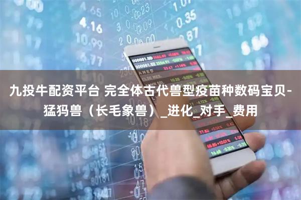 九投牛配资平台 完全体古代兽型疫苗种数码宝贝-猛犸兽（长毛象兽）_进化_对手_费用