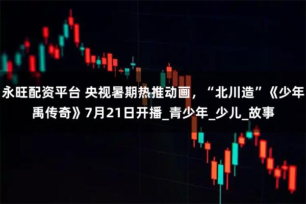 永旺配资平台 央视暑期热推动画，“北川造”《少年禹传奇》7月21日开播_青少年_少儿_故事