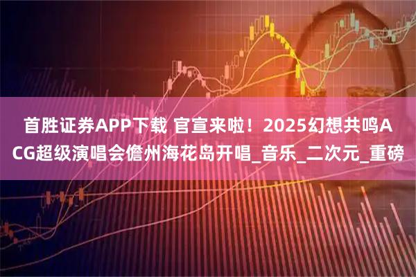 首胜证券APP下载 官宣来啦！2025幻想共鸣ACG超级演唱会儋州海花岛开唱_音乐_二次元_重磅