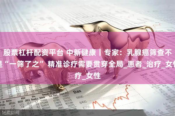股票杠杆配资平台 中新健康丨专家：乳腺癌筛查不是“一筛了之” 精准诊疗需要贯穿全局_患者_治疗_女性