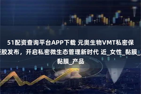 51配资查询平台APP下载 元奥生物VMT私密保健凝胶发布，开启私密微生态管理新时代 近_女性_黏膜_产品