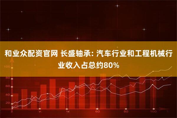 和业众配资官网 长盛轴承: 汽车行业和工程机械行业收入占总约80%