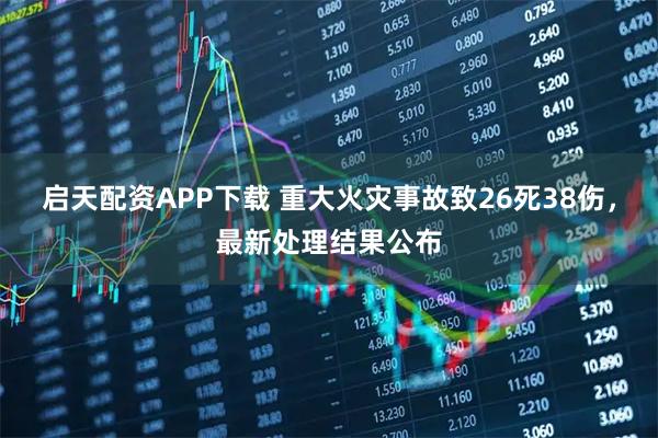 启天配资APP下载 重大火灾事故致26死38伤，最新处理结果公布