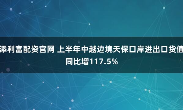 添利富配资官网 上半年中越边境天保口岸进出口货值同比增117.5%
