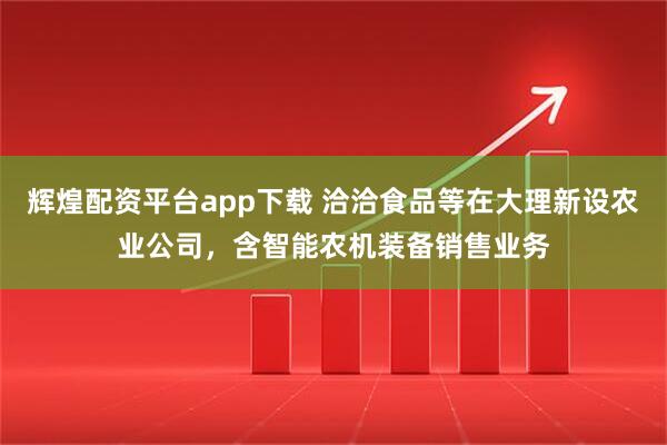 辉煌配资平台app下载 洽洽食品等在大理新设农业公司，含智能农机装备销售业务