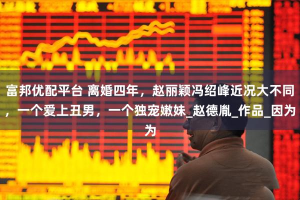 富邦优配平台 离婚四年，赵丽颖冯绍峰近况大不同，一个爱上丑男，一个独宠嫩妹_赵德胤_作品_因为