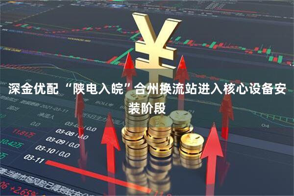 深金优配 “陕电入皖”合州换流站进入核心设备安装阶段