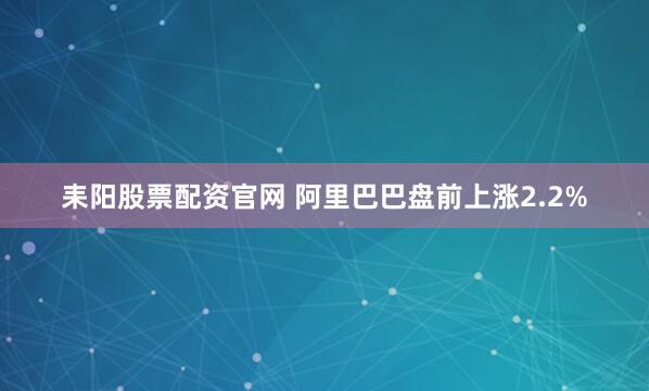 耒阳股票配资官网 阿里巴巴盘前上涨2.2%