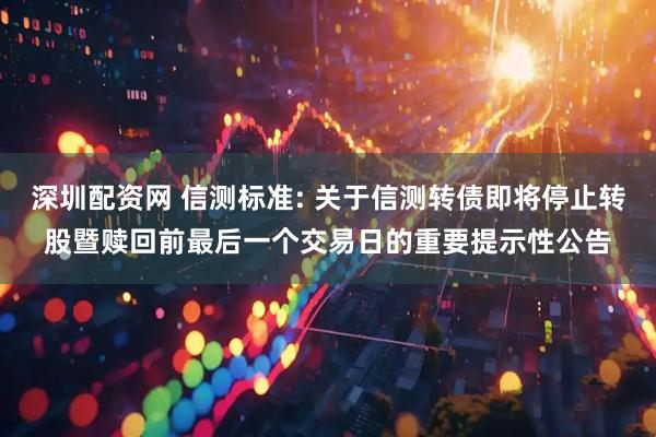 深圳配资网 信测标准: 关于信测转债即将停止转股暨赎回前最后一个交易日的重要提示性公告