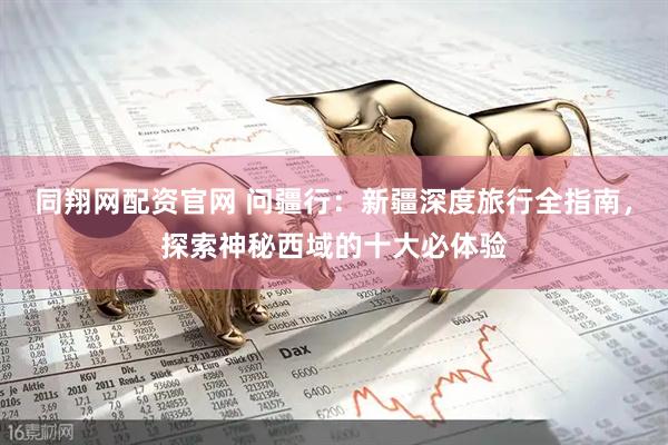 同翔网配资官网 问疆行：新疆深度旅行全指南，探索神秘西域的十大必体验