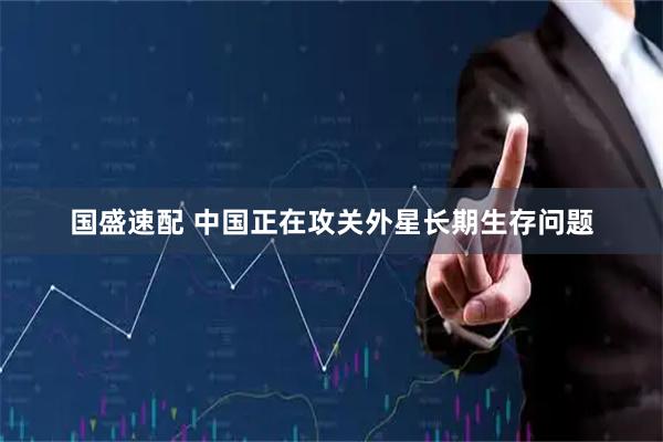 国盛速配 中国正在攻关外星长期生存问题