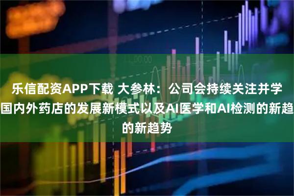乐信配资APP下载 大参林：公司会持续关注并学习国内外药店的发展新模式以及AI医学和AI检测的新趋势