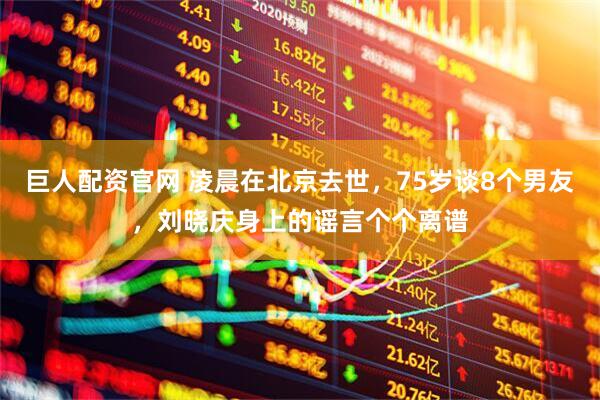 巨人配资官网 凌晨在北京去世，75岁谈8个男友，刘晓庆身上的谣言个个离谱
