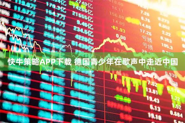 快牛策略APP下载 德国青少年在歌声中走近中国