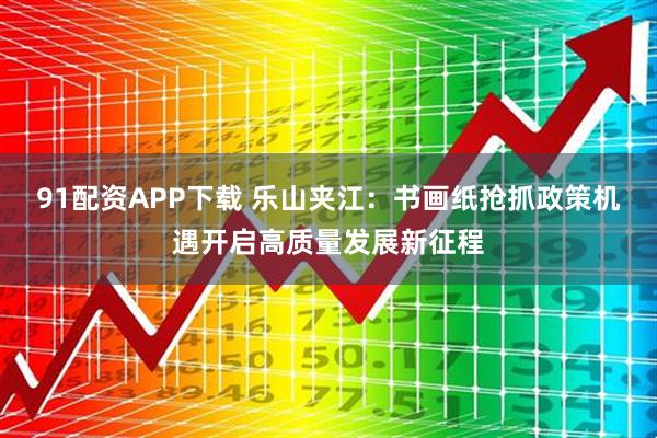 91配资APP下载 乐山夹江：书画纸抢抓政策机遇开启高质量发展新征程